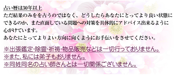 占い暦は30年
ただ結果を占うのみでなく、どうしたらあなたにとってより良い状態に
できるのか、また直面している問題への対策を重視した鑑定を心がけています。
私の鑑定がきっかけとなり、皆様の運命が好転して
夢がかなうように願っております。
※出張鑑定・除霊・祈祷・物品販売などは一切行っておりません。
※また、私には弟子もおりません。
※同姓同名の占い師さんとは一切関係ございません。